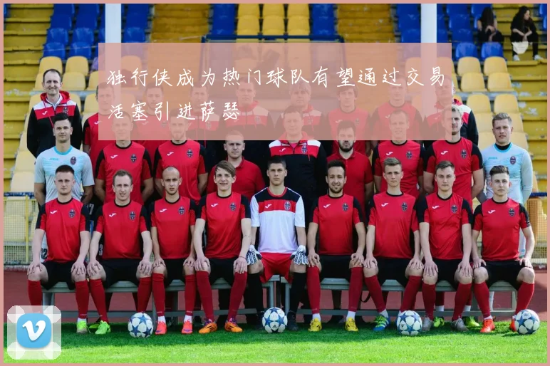 独行侠成为热门球队有望通过交易活塞引进萨瑟