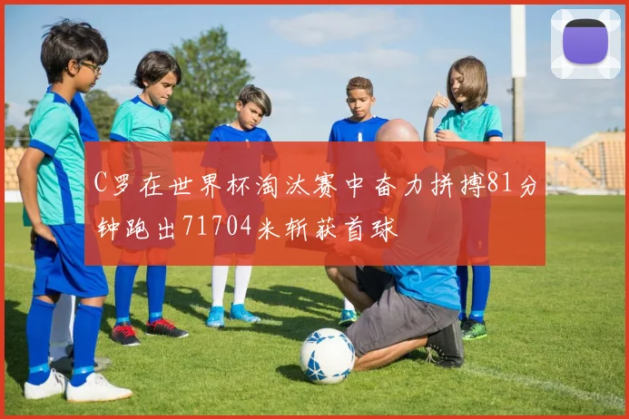 C罗在世界杯淘汰赛中奋力拼搏81分钟跑出71704米斩获首球
