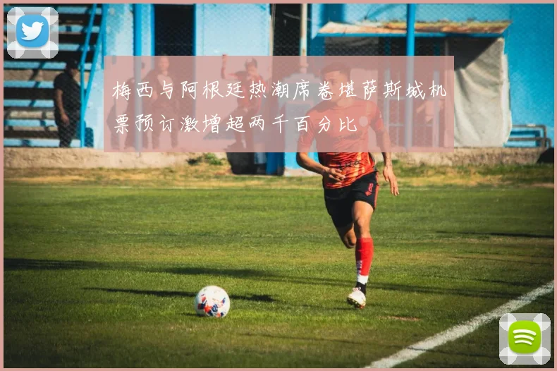 梅西与阿根廷热潮席卷堪萨斯城机票预订激增超两千百分比