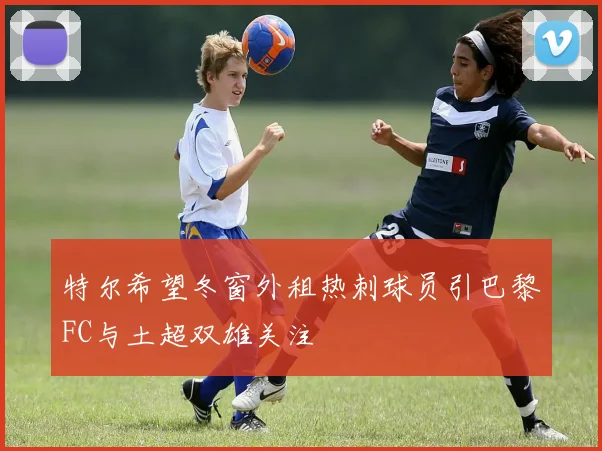 特尔希望冬窗外租热刺球员引巴黎FC与土超双雄关注