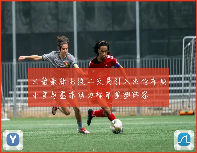 火箭豪赌七换二交易引入杰伦布朗小贾与墨菲助力绿军重塑阵容