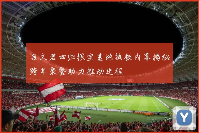 吕文君回归根宝基地执教内幕揭秘跨年聚餐助力推动进程