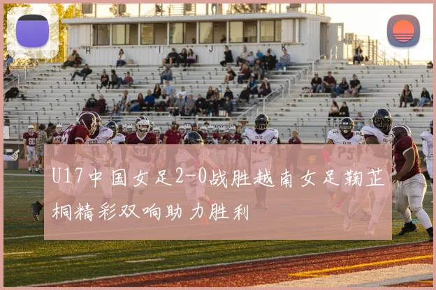 U17中国女足2-0战胜越南女足鞠芷桐精彩双响助力胜利