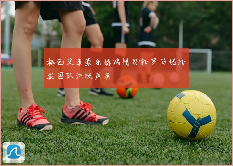 梅西父亲豪尔赫病情好转罗马诺转发团队积极声明
