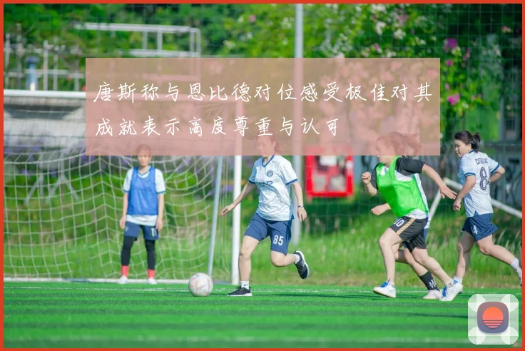 唐斯称与恩比德对位感受极佳对其成就表示高度尊重与认可