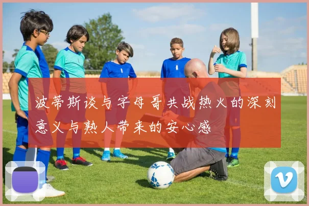 波蒂斯谈与字母哥共战热火的深刻意义与熟人带来的安心感