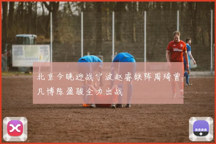 北京今晚迎战宁波赵睿缺阵周琦曾凡博陈盈骏全力出战