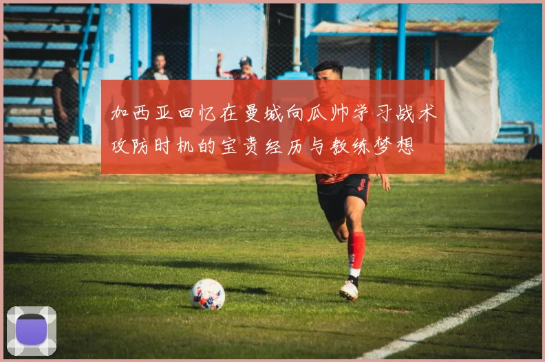 加西亚回忆在曼城向瓜帅学习战术攻防时机的宝贵经历与教练梦想