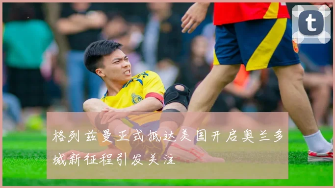 格列兹曼正式抵达美国开启奥兰多城新征程引发关注