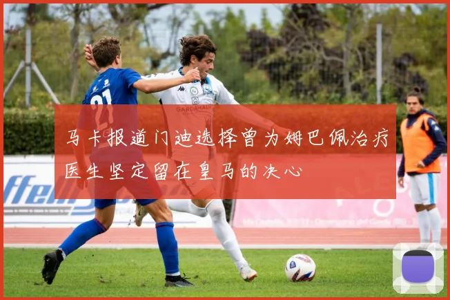 马卡报道门迪选择曾为姆巴佩治疗医生坚定留在皇马的决心