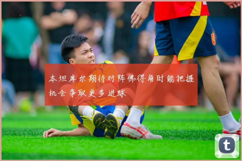 本坦库尔期待对阵佛得角时能把握机会争取更多进球