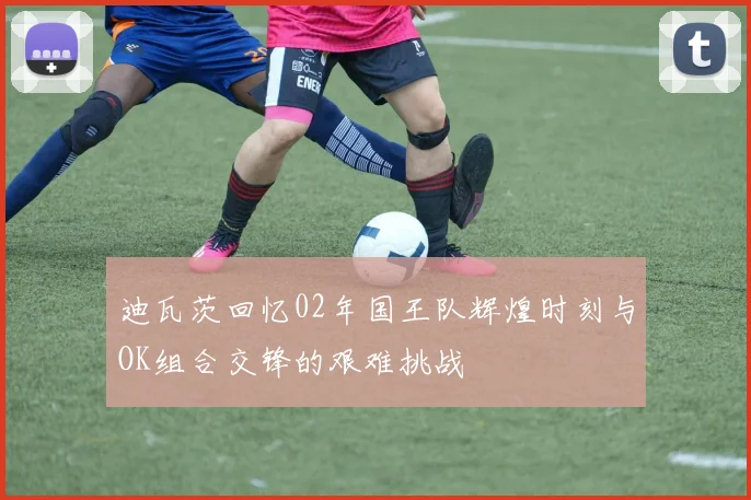 迪瓦茨回忆02年国王队辉煌时刻与OK组合交锋的艰难挑战