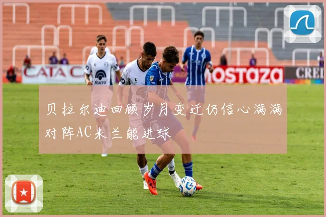 贝拉尔迪回顾岁月变迁仍信心满满对阵AC米兰能进球