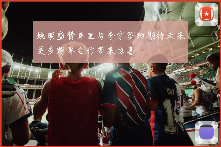 姚明盛赞库里与李宁签约期待未来更多跨界合作带来惊喜