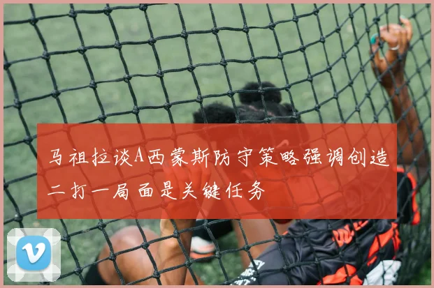 马祖拉谈A西蒙斯防守策略强调创造二打一局面是关键任务