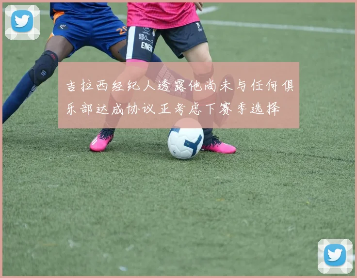 吉拉西经纪人透露他尚未与任何俱乐部达成协议正考虑下赛季选择