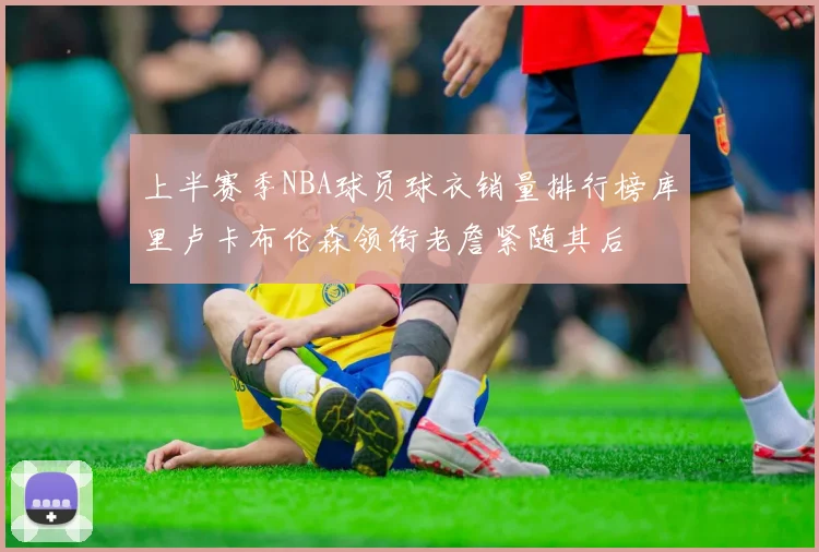 上半赛季NBA球员球衣销量排行榜库里卢卡布伦森领衔老詹紧随其后