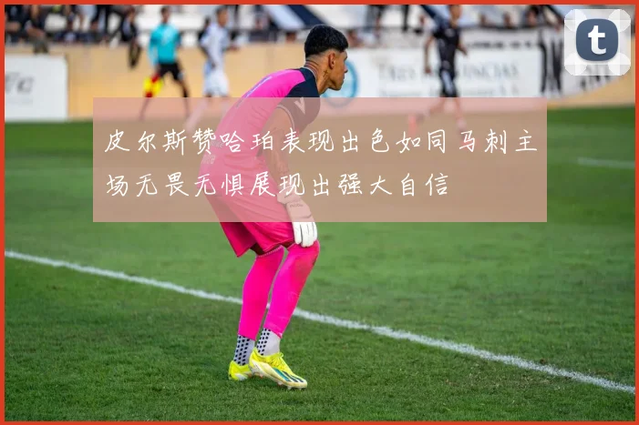 皮尔斯赞哈珀表现出色如同马刺主场无畏无惧展现出强大自信