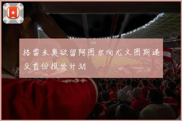格雷米奥欲留阿图尔向尤文图斯递交首份报价计划