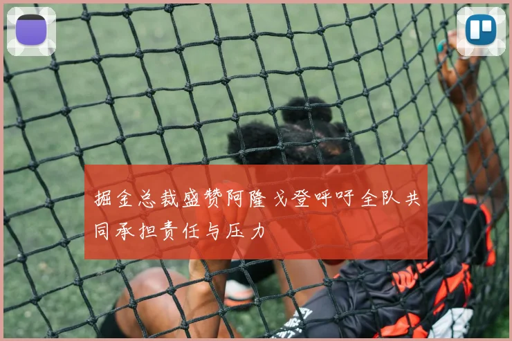 掘金总裁盛赞阿隆戈登呼吁全队共同承担责任与压力