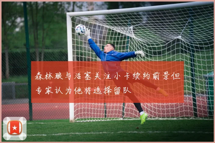 森林狼与活塞关注小卡续约前景但专家认为他将选择留队
