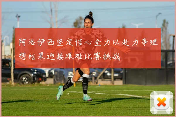 阿洛伊西坚定信心全力以赴力争理想结果迎接艰难比赛挑战