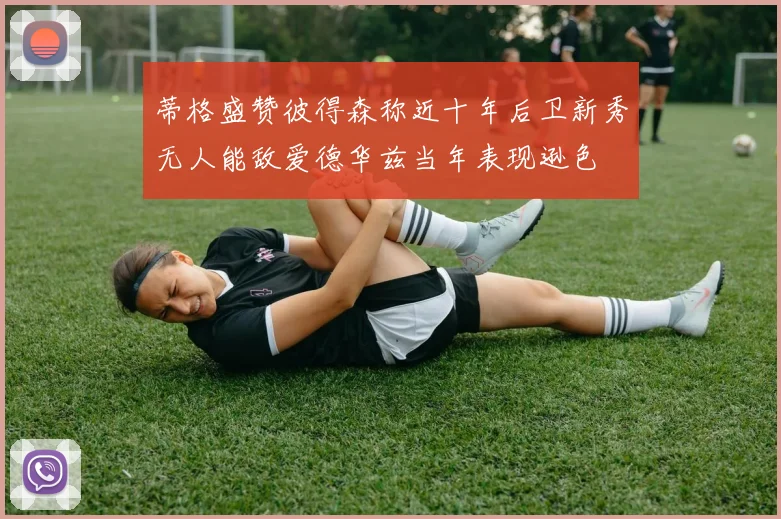 蒂格盛赞彼得森称近十年后卫新秀无人能敌爱德华兹当年表现逊色