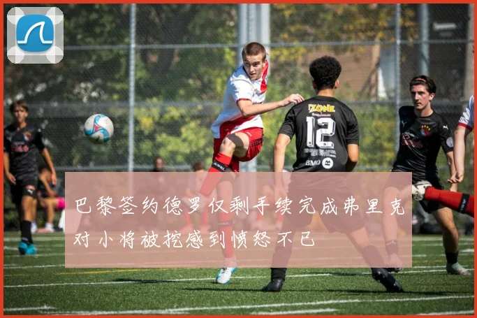 巴黎签约德罗仅剩手续完成弗里克对小将被挖感到愤怒不已