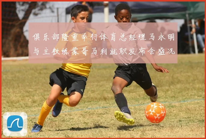 俱乐部隆重举行体育总经理马永明与主教练蒙哥马利就职发布会盛况回顾