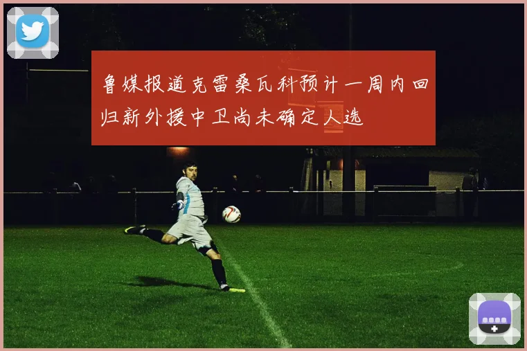 鲁媒报道克雷桑瓦科预计一周内回归新外援中卫尚未确定人选