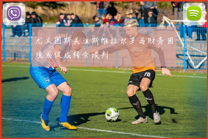 尤文图斯关注斯维拉尔罗马财务困境或促成转会谈判