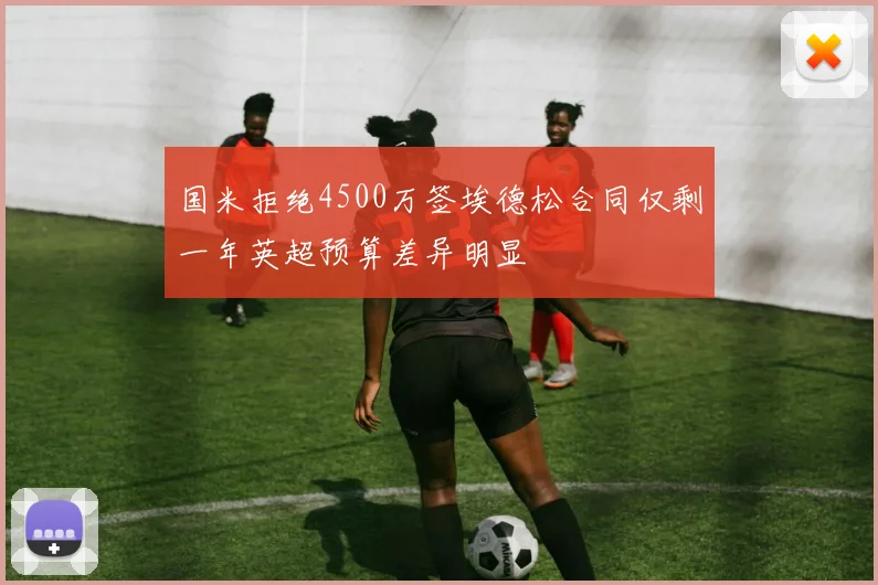 国米拒绝4500万签埃德松合同仅剩一年英超预算差异明显